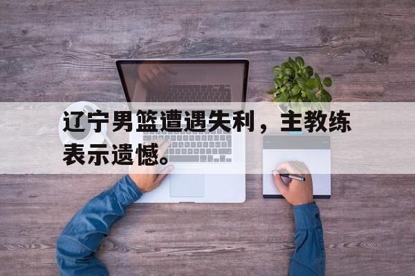 九游登录中心-辽宁男篮遭遇失利，主教练表示遗憾。