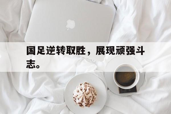 九游登录中心-国足逆转取胜，展现顽强斗志。