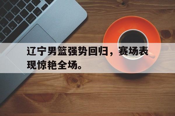 九游游戏中心官网在线-辽宁男篮强势回归，赛场表现惊艳全场。
