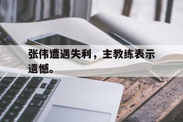 九游登录中心-张伟遭遇失利，主教练表示遗憾。