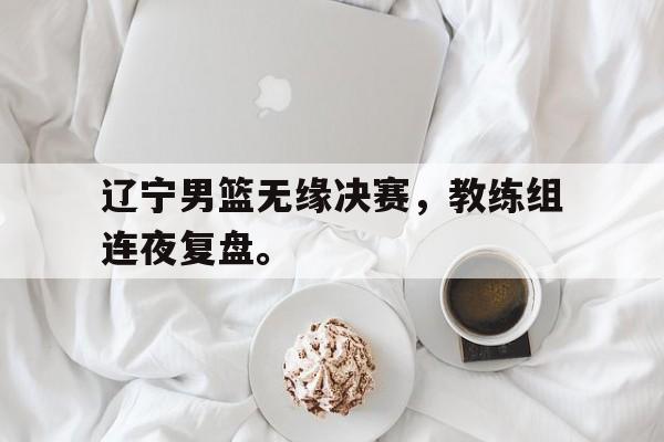 九游登录中心-辽宁男篮无缘决赛，教练组连夜复盘。