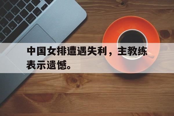 九游游戏中心官网在线-中国女排遭遇失利，主教练表示遗憾。