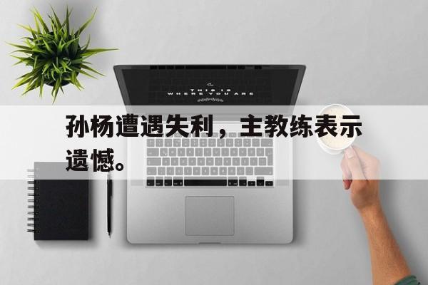 九游登录中心-孙杨遭遇失利，主教练表示遗憾。