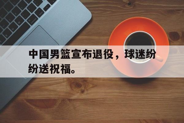 九游游戏中心官网在线-中国男篮宣布退役，球迷纷纷送祝福。