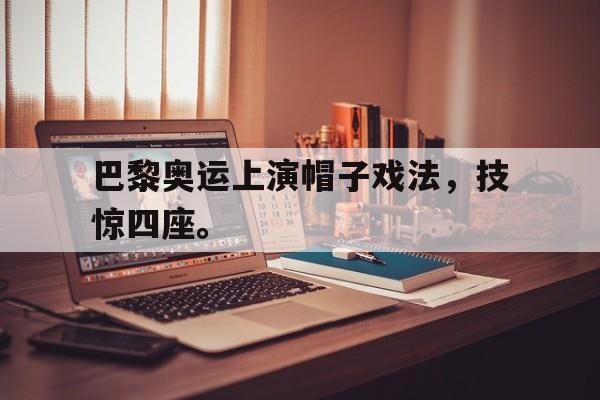 九游游戏中心官网在线-巴黎奥运上演帽子戏法，技惊四座。