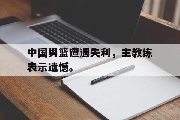 九游游戏中心官网在线-中国男篮遭遇失利，主教练表示遗憾。