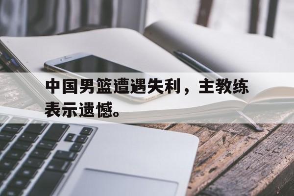 九游游戏中心官网在线-中国男篮遭遇失利，主教练表示遗憾。