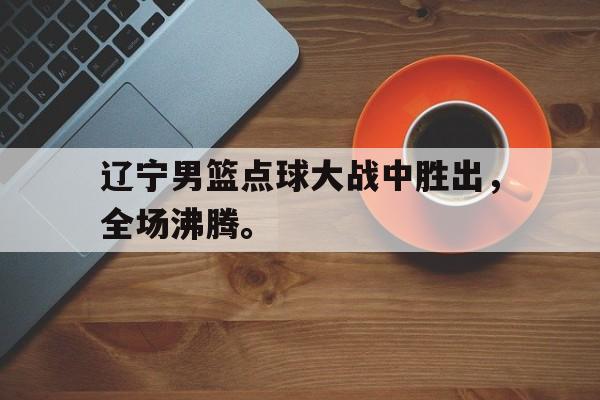 九游登录中心-辽宁男篮点球大战中胜出，全场沸腾。