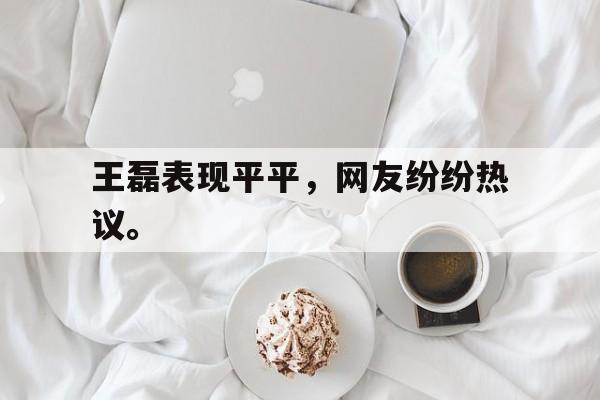 九游游戏中心官网在线-王磊表现平平，网友纷纷热议。