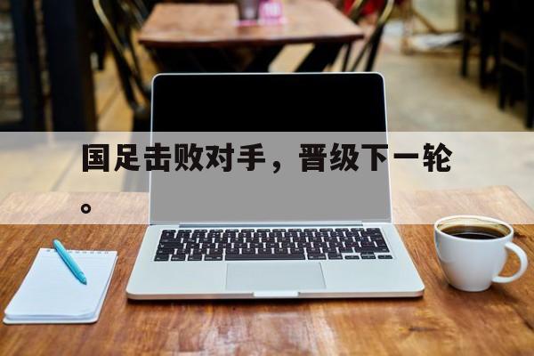 九游登录中心-国足击败对手，晋级下一轮。