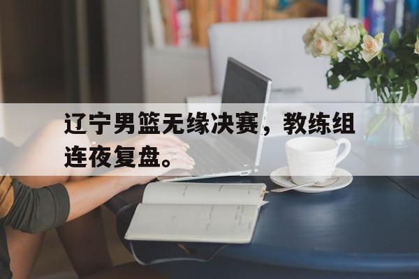九游登录中心-辽宁男篮无缘决赛，教练组连夜复盘。