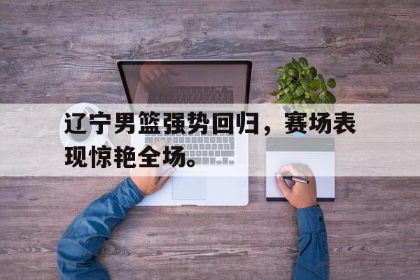 九游游戏中心官网在线-辽宁男篮强势回归，赛场表现惊艳全场。
