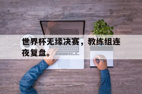 九游登录中心-世界杯无缘决赛，教练组连夜复盘。