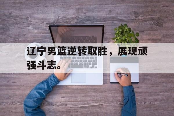九游游戏中心官网在线-辽宁男篮逆转取胜，展现顽强斗志。