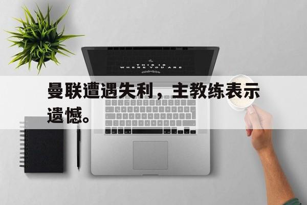 九游登录中心-曼联遭遇失利，主教练表示遗憾。