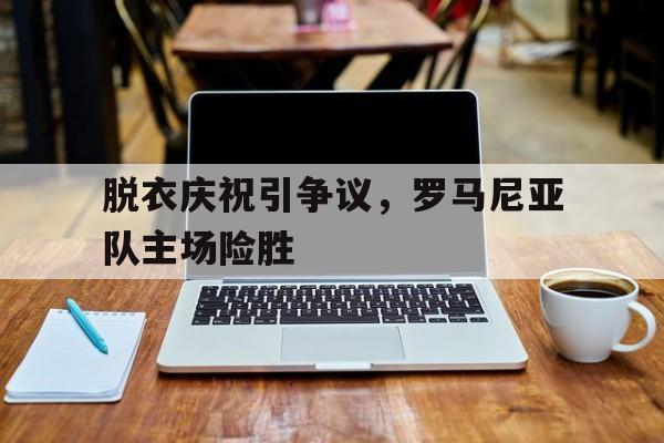 九游登录中心-脱衣庆祝引争议，罗马尼亚队主场险胜