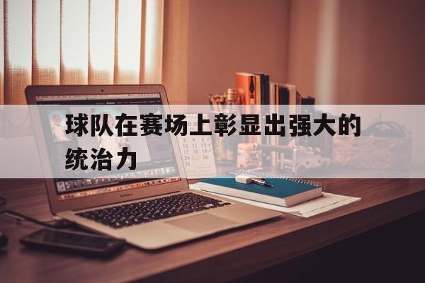 九游登录中心-球队在赛场上彰显出强大的统治力