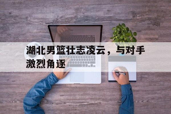 九游游戏中心官网在线-湖北男篮壮志凌云，与对手激烈角逐