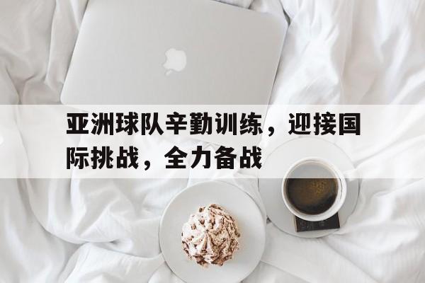 九游登录中心-亚洲球队辛勤训练，迎接国际挑战，全力备战