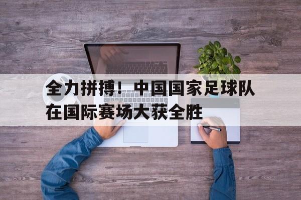 九游游戏中心官网在线-全力拼搏！中国国家足球队在国际赛场大获全胜