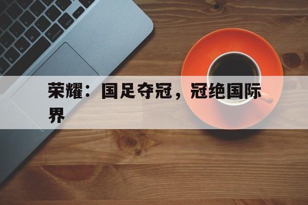 九游登录中心-荣耀：国足夺冠，冠绝国际界