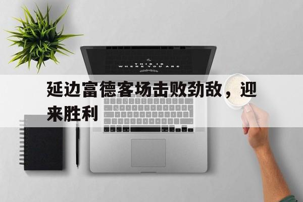九游登录中心-延边富德客场击败劲敌，迎来胜利
