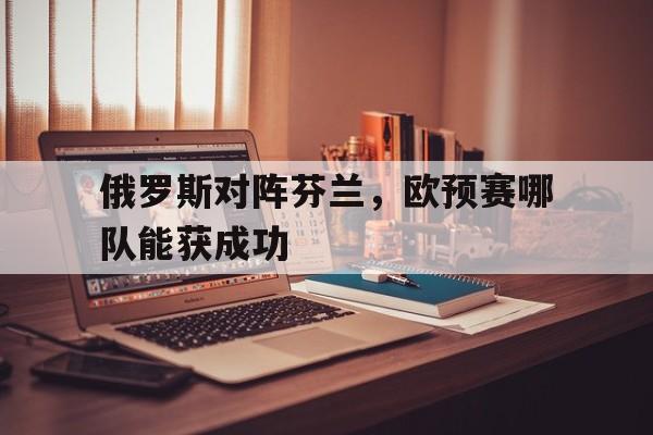 九游游戏中心官网在线-俄罗斯对阵芬兰，欧预赛哪队能获成功