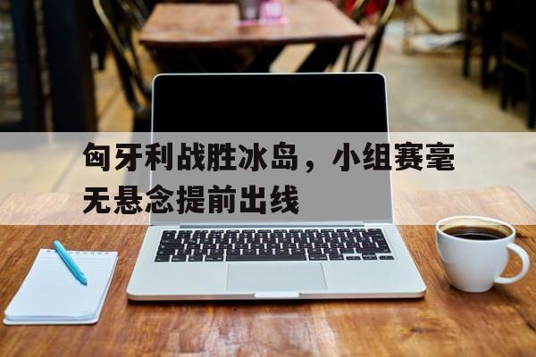 九游登录中心-匈牙利战胜冰岛，小组赛毫无悬念提前出线