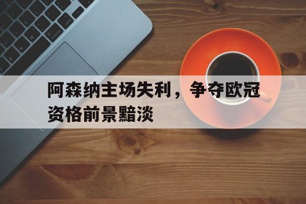 九游游戏中心官网在线-阿森纳主场失利，争夺欧冠资格前景黯淡