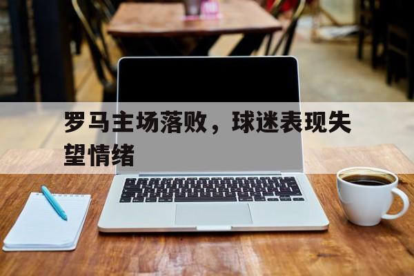 九游登录中心-罗马主场落败，球迷表现失望情绪